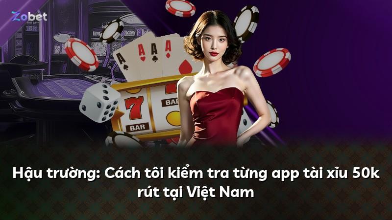 Hậu trường: Cách tôi kiểm tra từng app tài xỉu 50k rút tại Việt Nam